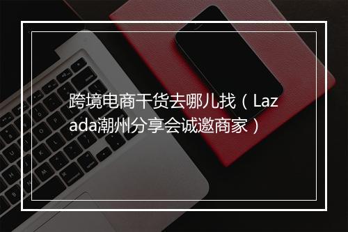 跨境电商干货去哪儿找（Lazada潮州分享会诚邀商家）