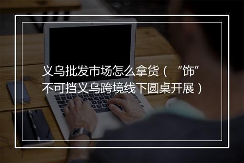 义乌批发市场怎么拿货（“饰”不可挡义乌跨境线下圆桌开展）