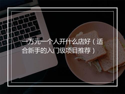 一万元一个人开什么店好（适合新手的入门级项目推荐）