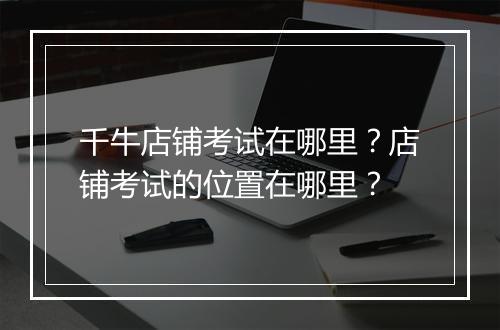 千牛店铺考试在哪里？店铺考试的位置在哪里？