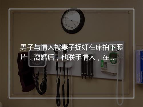 男子与情人被妻子捉奸在床拍下照片，离婚后，他联手情人，在车内强拍前妻裸照