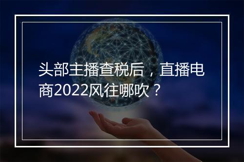 头部主播查税后，直播电商2022风往哪吹？