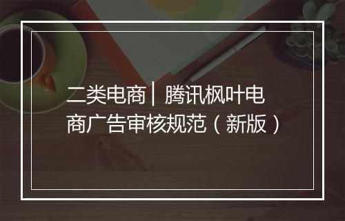 二类电商 ▏腾讯枫叶电商广告审核规范（新版）