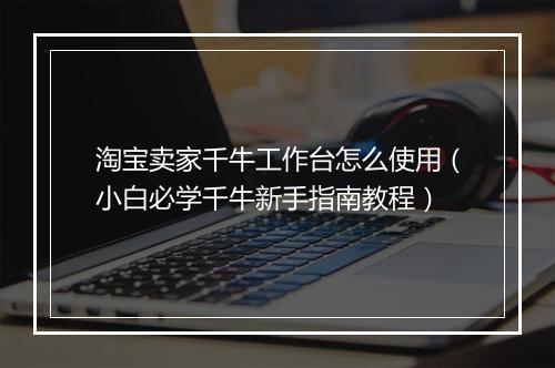 淘宝卖家千牛工作台怎么使用（小白必学千牛新手指南教程）