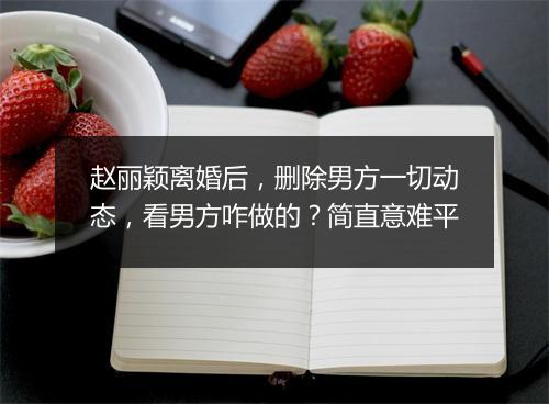 赵丽颖离婚后，删除男方一切动态，看男方咋做的？简直意难平