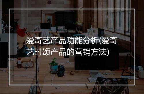 爱奇艺产品功能分析(爱奇艺时颂产品的营销方法)