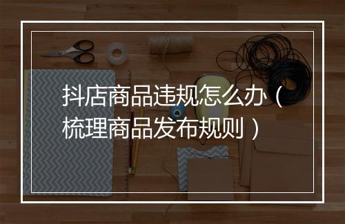 抖店商品违规怎么办（梳理商品发布规则）