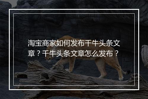 淘宝商家如何发布千牛头条文章？千牛头条文章怎么发布？