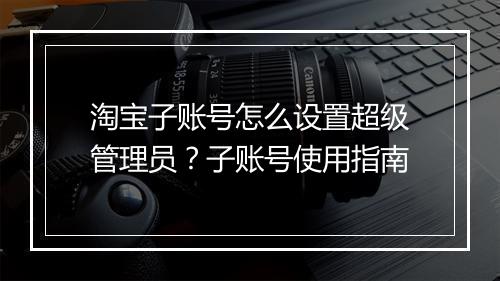 淘宝子账号怎么设置超级管理员？子账号使用指南