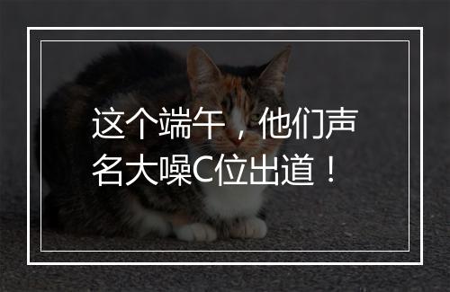这个端午，他们声名大噪C位出道！