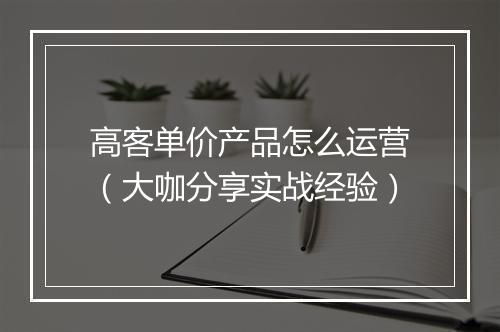 高客单价产品怎么运营（大咖分享实战经验）
