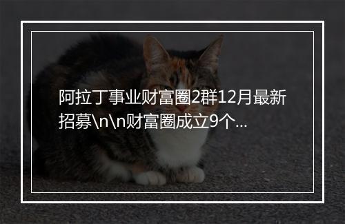 阿拉丁事业财富圈2群12月最新招募\n\n财富圈成立9个月，1群已满，现在已开2群，从来不夸大社群价值，有时候还会说社群没有项目，正是因为这样，所以流失了很多意