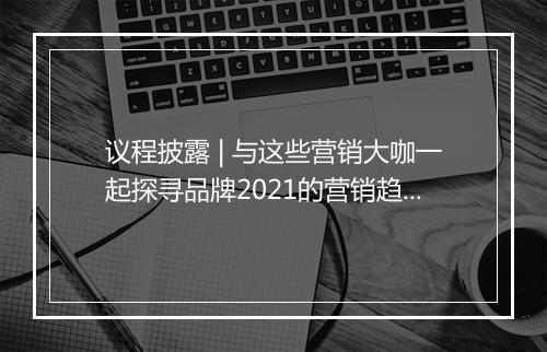 议程披露 | 与这些营销大咖一起探寻品牌2021的营销趋势和方向