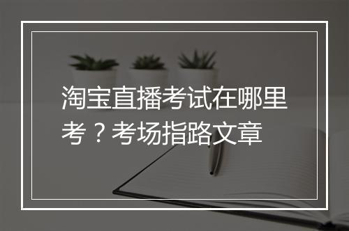 淘宝直播考试在哪里考？考场指路文章