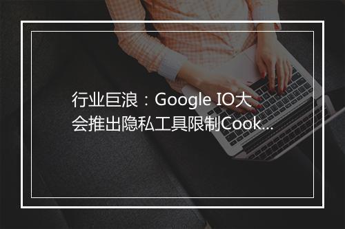 行业巨浪：Google IO大会推出隐私工具限制Cookie