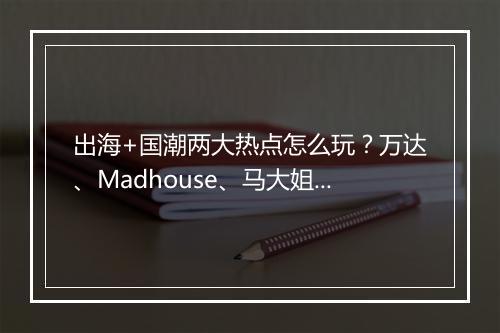 出海+国潮两大热点怎么玩？万达、Madhouse、马大姐等来支招