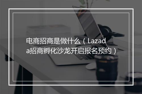电商招商是做什么（Lazada招商孵化沙龙开启报名预约）