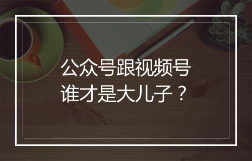 公众号跟视频号谁才是大儿子？