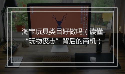 淘宝玩具类目好做吗（读懂“玩物丧志”背后的商机）