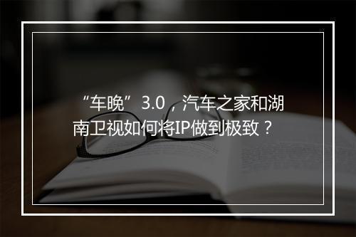 “车晚”3.0，汽车之家和湖南卫视如何将IP做到极致？