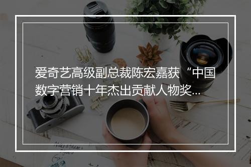 爱奇艺高级副总裁陈宏嘉获“中国数字营销十年杰出贡献人物奖”
