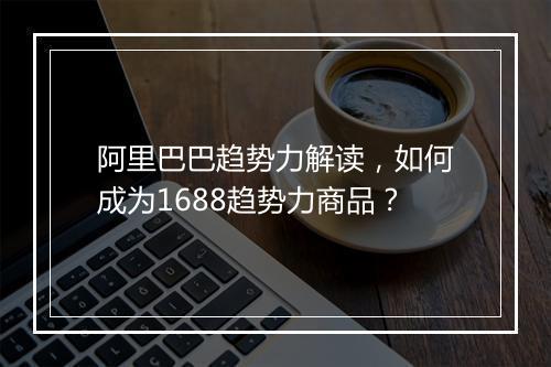 阿里巴巴趋势力解读，如何成为1688趋势力商品？