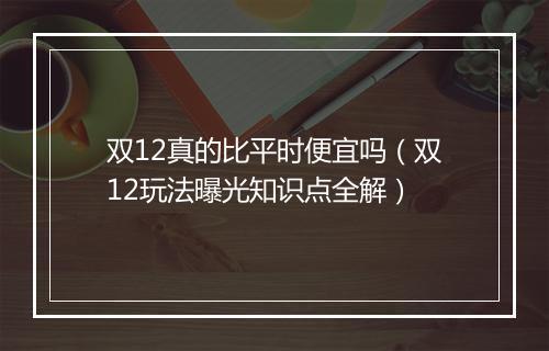 双12真的比平时便宜吗（双12玩法曝光知识点全解）