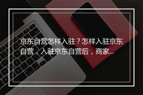 京东自营怎样入驻？怎样入驻京东自营，入驻京东自营后，商家就能成为甩手掌柜吗？入驻京东自营的7大理由有哪些？