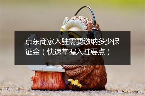京东商家入驻需要缴纳多少保证金（快速掌握入驻要点）