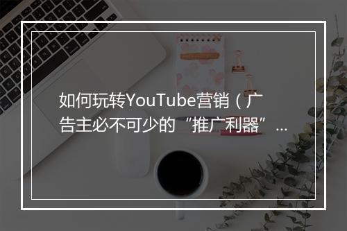 如何玩转YouTube营销（广告主必不可少的“推广利器”）