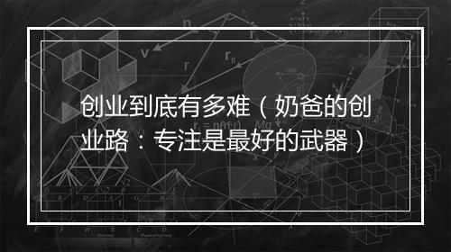 创业到底有多难（奶爸的创业路：专注是最好的武器）