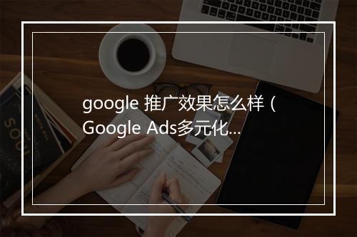 google 推广效果怎么样（Google Ads多元化产品转化率提高75%）