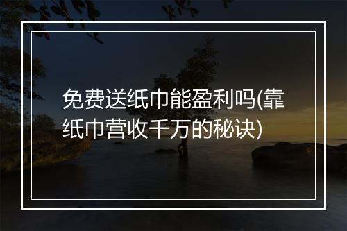 免费送纸巾能盈利吗(靠纸巾营收千万的秘诀)