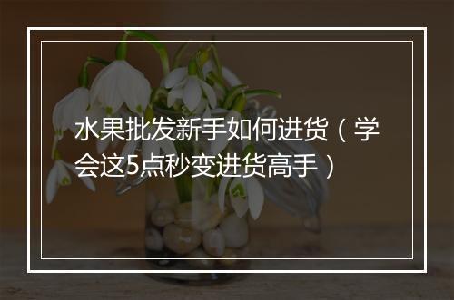 水果批发新手如何进货（学会这5点秒变进货高手）