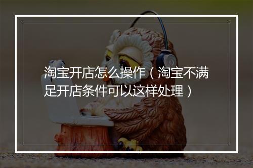 淘宝开店怎么操作（淘宝不满足开店条件可以这样处理）