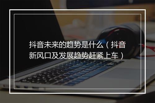 抖音未来的趋势是什么（抖音新风口及发展趋势赶紧上车）