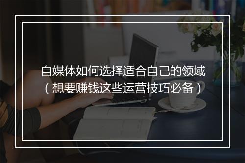 自媒体如何选择适合自己的领域（想要赚钱这些运营技巧必备）