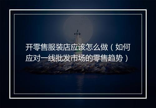 开零售服装店应该怎么做（如何应对一线批发市场的零售趋势）