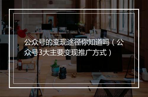 公众号的变现途径你知道吗（公众号3大主要变现推广方式）