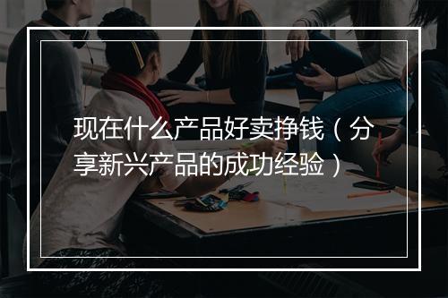 现在什么产品好卖挣钱（分享新兴产品的成功经验）