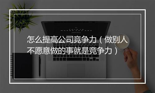 怎么提高公司竞争力（做别人不愿意做的事就是竞争力）