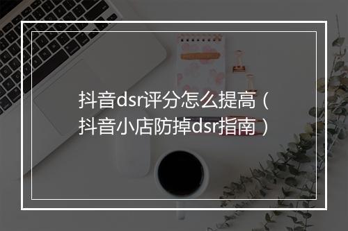 抖音dsr评分怎么提高（抖音小店防掉dsr指南）