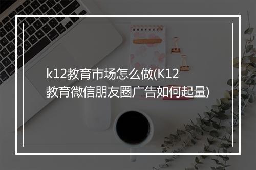k12教育市场怎么做(K12教育微信朋友圈广告如何起量)