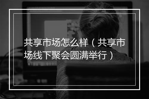 共享市场怎么样（共享市场线下聚会圆满举行）