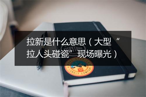 拉新是什么意思（大型“拉人头碰瓷”现场曝光）