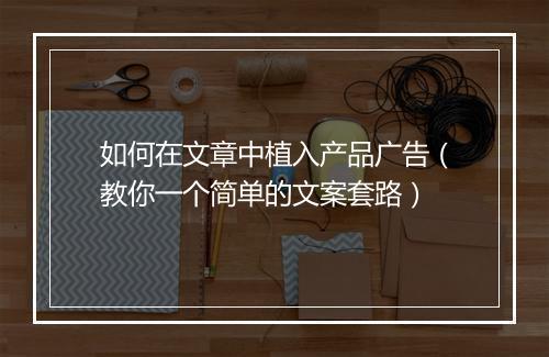 如何在文章中植入产品广告（教你一个简单的文案套路）
