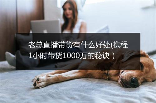 老总直播带货有什么好处(携程1小时带货1000万的秘诀）