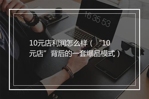 10元店利润怎么样（“10元店”背后的一套爆品模式）