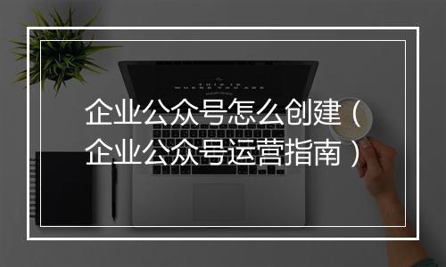 企业公众号怎么创建（企业公众号运营指南）
