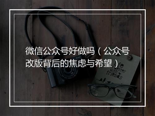 微信公众号好做吗（公众号改版背后的焦虑与希望）